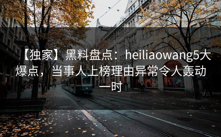 【独家】黑料盘点：heiliaowang5大爆点，当事人上榜理由异常令人轰动一时