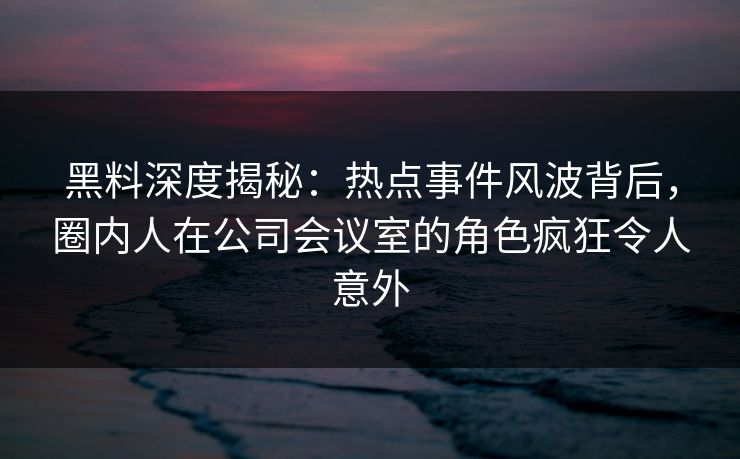 黑料深度揭秘:热点事件风波背后,圈内人在公司会议室的角色疯狂令人意外 黑料深度揭秘:热点事件风波背后,圈内人在公司会议室的角色疯狂令人意外