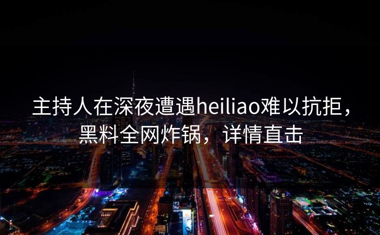 主持人在深夜遭遇heiliao难以抗拒，黑料全网炸锅，详情直击