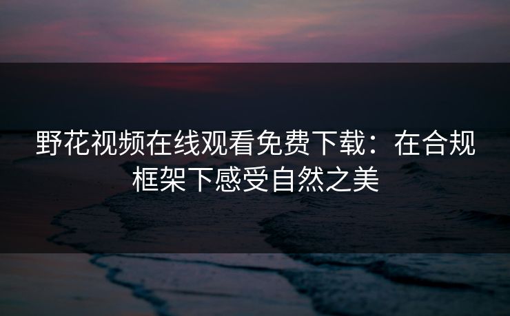 野花视频在线观看免费下载:在合规框架下感受自然之美