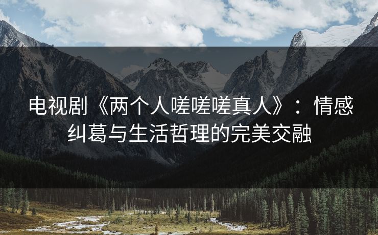 电视剧《两个人嗟嗟嗟真人》：情感纠葛与生活哲理的完美交融