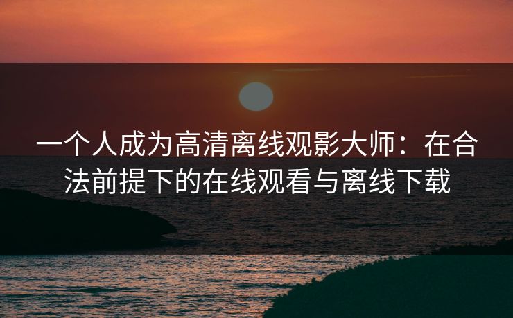 一个人成为高清离线观影大师：在合法前提下的在线观看与离线下载