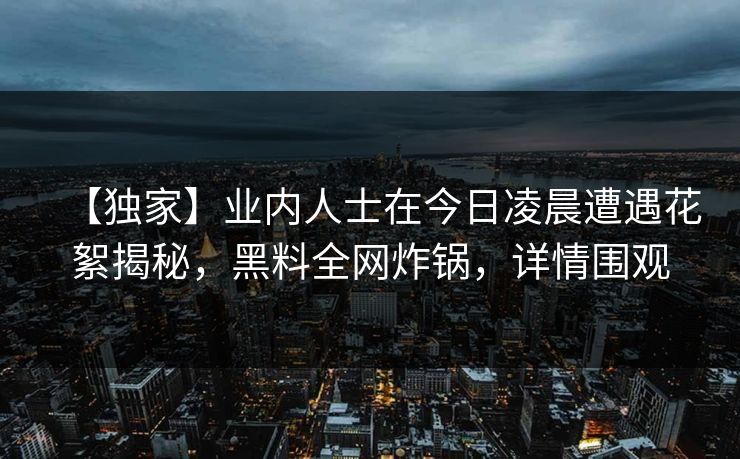 【独家】业内人士在今日凌晨遭遇花絮揭秘,黑料全网炸锅,详情围观 【独家】业内人士在今日凌晨遭遇花絮揭秘,黑料全网炸锅,详情围观