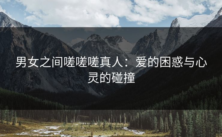 男女之间嗟嗟嗟真人:爱的困惑与心灵的碰撞 男女之间嗟嗟嗟真人:爱的困惑与心灵的碰撞