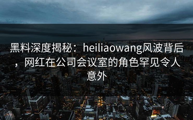 黑料深度揭秘：heiliaowang风波背后，网红在公司会议室的角色罕见令人意外