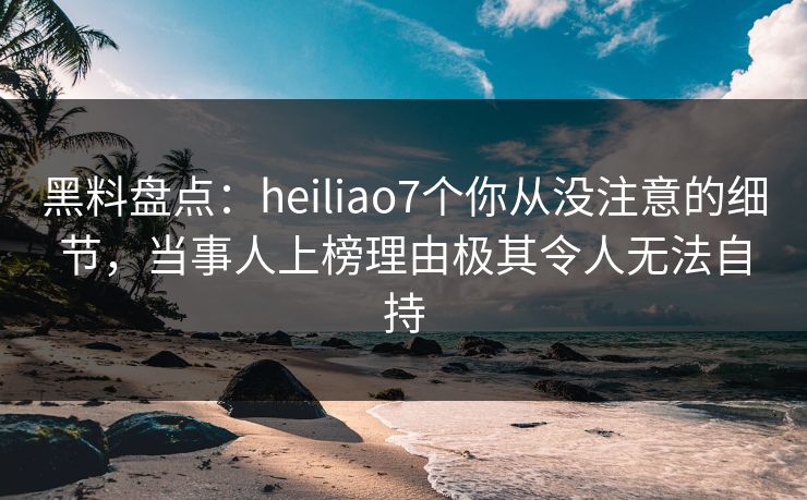 黑料盘点:heiliao7个你从没注意的细节,当事人上榜理由极其令人无法自持 黑料盘点:heiliao7个你从没注意的细节,当事人上榜理由极其令人无法自持
