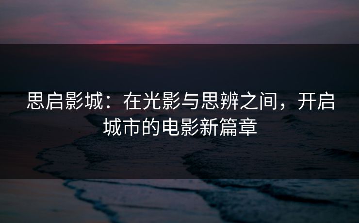 思启影城:在光影与思辨之间,开启城市的电影新篇章 思启影城:在光影与思辨之间,开启城市的电影新篇章