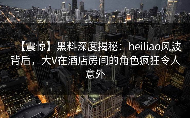 【震惊】黑料深度揭秘:heiliao风波背后,大V在酒店房间的角色疯狂令人意外 【震惊】黑料深度揭秘:heiliao风波背后,大V在酒店房间的角色疯狂令人意外