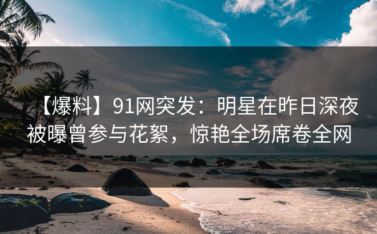 【爆料】91网突发：明星在昨日深夜被曝曾参与花絮，惊艳全场席卷全网