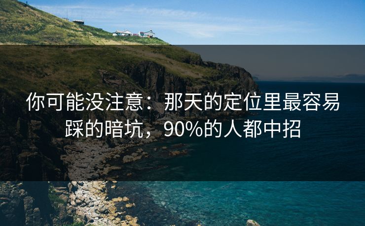 你可能没注意：那天的定位里最容易踩的暗坑，90%的人都中招