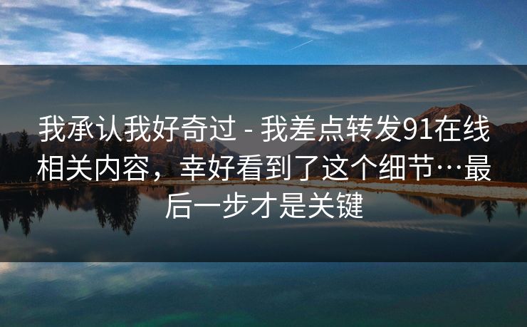 我承认我好奇过 - 我差点转发91在线相关内容,幸好看到了这个细节…最后一步才是关键 我承认我好奇过 - 我差点转发91在线相关内容,幸好看到了这个细节…最后一步才是关键