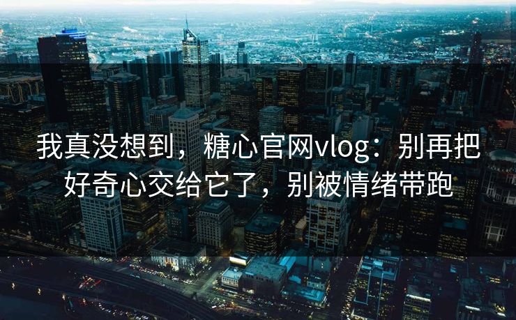 我真没想到,糖心官网vlog:别再把好奇心交给它了,别被情绪带跑