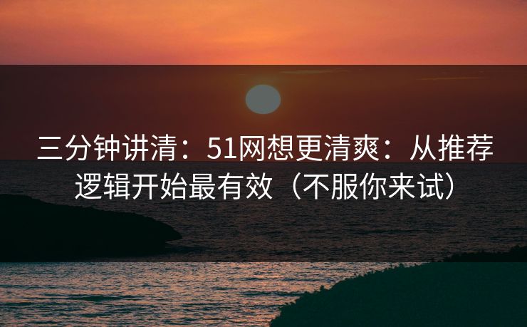 三分钟讲清：51网想更清爽：从推荐逻辑开始最有效（不服你来试）