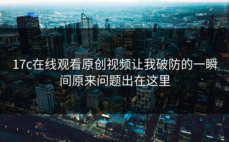 17c在线观看原创视频让我破防的一瞬间原来问题出在这里