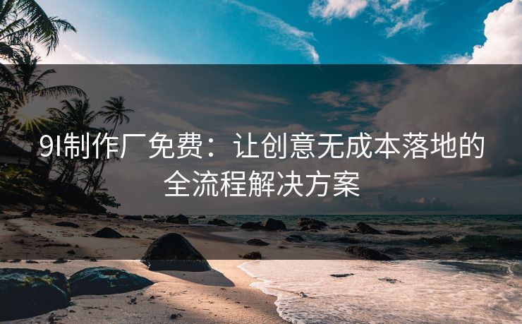 9I制作厂免费：让创意无成本落地的全流程解决方案