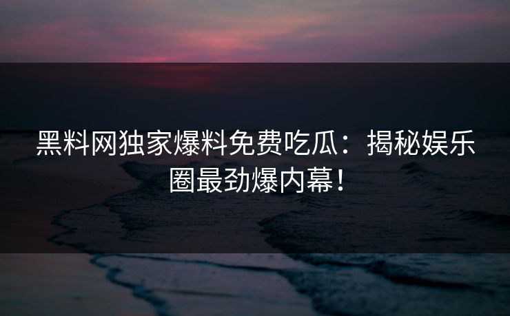 黑料网独家爆料免费吃瓜：揭秘娱乐圈最劲爆内幕！