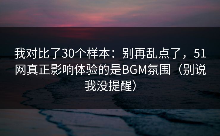 我对比了30个样本:别再乱点了,51网真正影响体验的是BGM氛围(别说我没提醒)