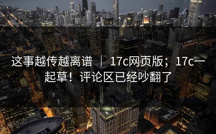 这事越传越离谱 | 17c网页版;17c一起草!评论区已经吵翻了 这事越传越离谱 | 17c网页版;17c一起草!评论区已经吵翻了